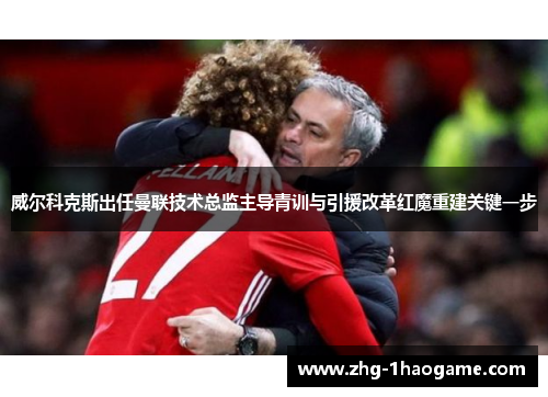 威尔科克斯出任曼联技术总监主导青训与引援改革红魔重建关键一步