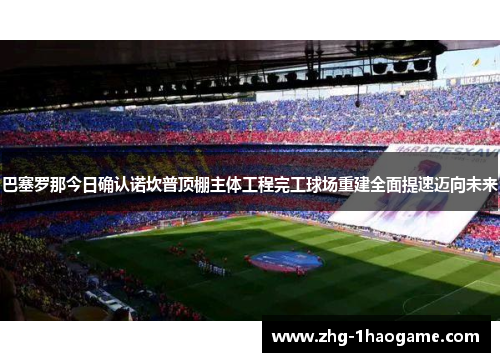 巴塞罗那今日确认诺坎普顶棚主体工程完工球场重建全面提速迈向未来 巴塞罗那今日确认诺坎普顶棚主体工程完工球场重建全面提速迈向未来