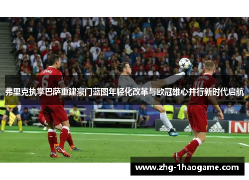 弗里克执掌巴萨重建豪门蓝图年轻化改革与欧冠雄心并行新时代启航 弗里克执掌巴萨重建豪门蓝图年轻化改革与欧冠雄心并行新时代启航